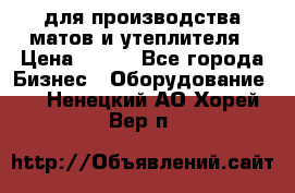 для производства матов и утеплителя › Цена ­ 100 - Все города Бизнес » Оборудование   . Ненецкий АО,Хорей-Вер п.